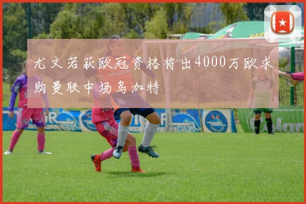 尤文若获欧冠资格将出4000万欧求购曼联中场乌加特