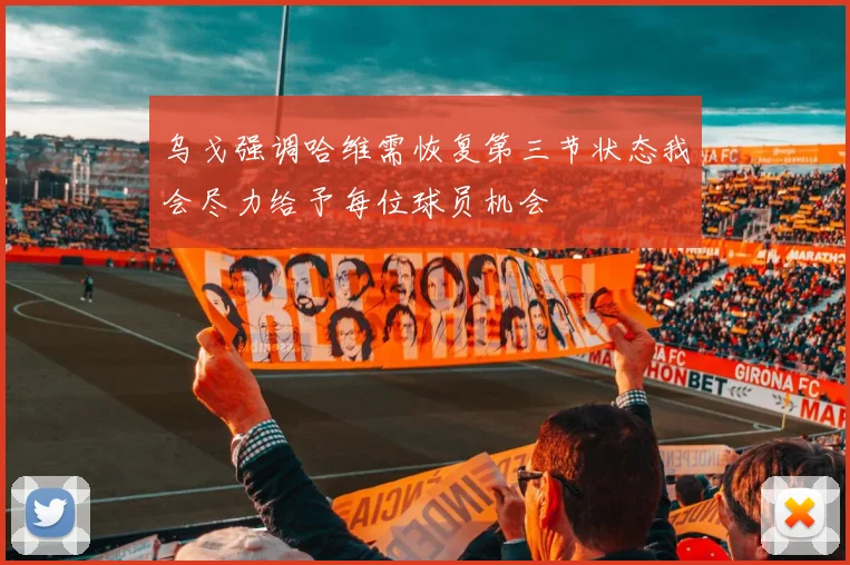 乌戈强调哈维需恢复第三节状态我会尽力给予每位球员机会