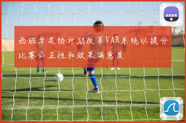 西班牙足协计划改革VAR系统以提升比赛公正性和效果满意度