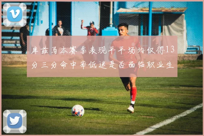 库兹马本赛季表现平平场均仅得13分三分命中率低迷是否面临职业生涯低谷