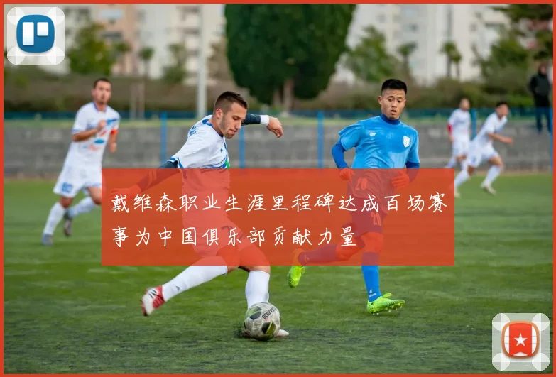 戴维森职业生涯里程碑达成百场赛事为中国俱乐部贡献力量