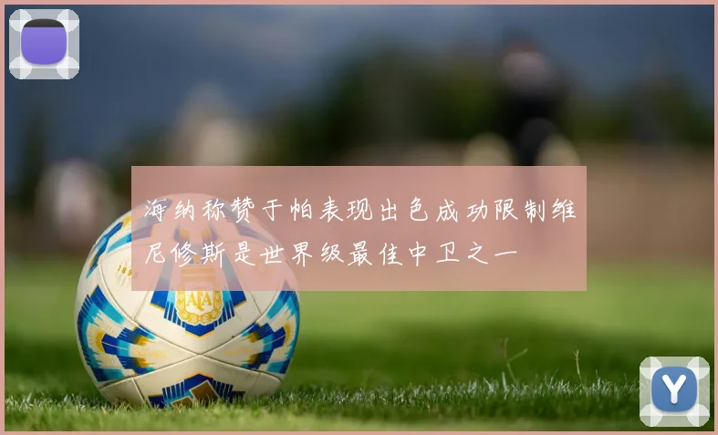 海纳称赞于帕表现出色成功限制维尼修斯是世界级最佳中卫之一