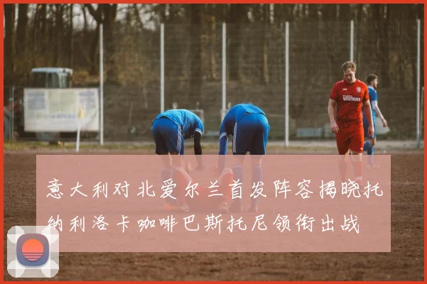 意大利对北爱尔兰首发阵容揭晓托纳利洛卡咖啡巴斯托尼领衔出战