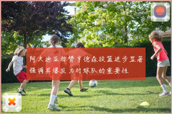 阿夫迪亚称赞亨德森投篮进步显著强调其爆发力对球队的重要性